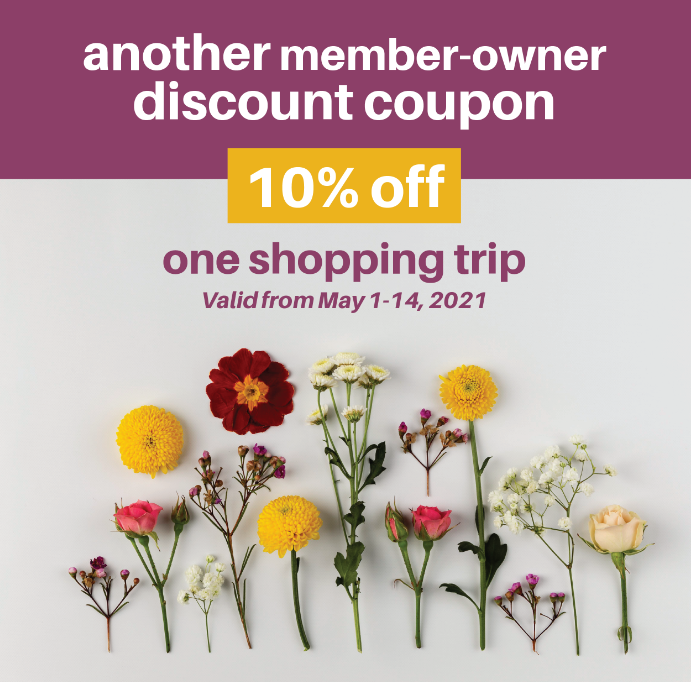 Shop at the Co-op between May 1-14th and get a 10% discount applied to your total. This offer is for our member-owners who are up to date on this year's operations fees. The offer can't be combined with other coupons or discounts, nor used for special orders & bulk orders.